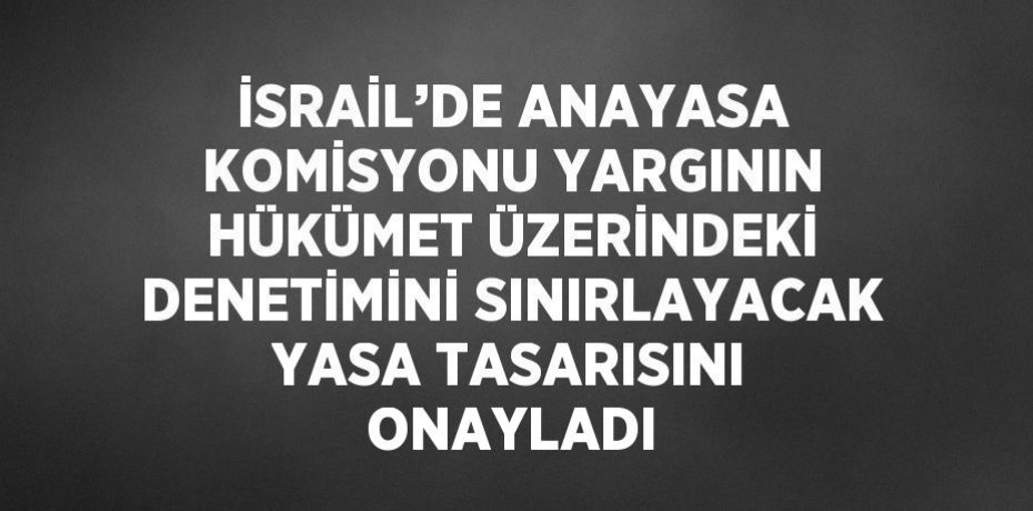 İSRAİL’DE ANAYASA KOMİSYONU YARGININ HÜKÜMET ÜZERİNDEKİ DENETİMİNİ SINIRLAYACAK YASA TASARISINI ONAYLADI