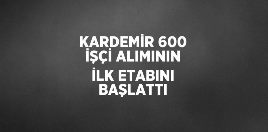 KARDEMİR 600 İŞÇİ ALIMININ İLK ETABINI BAŞLATTI