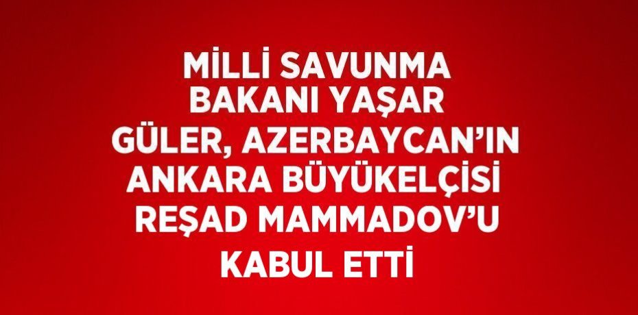 MİLLİ SAVUNMA BAKANI YAŞAR GÜLER, AZERBAYCAN’IN ANKARA BÜYÜKELÇİSİ REŞAD MAMMADOV’U KABUL ETTİ