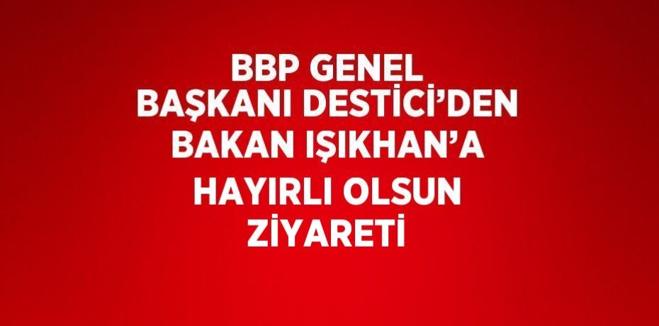 BBP GENEL BAŞKANI DESTİCİ’DEN BAKAN IŞIKHAN’A HAYIRLI OLSUN ZİYARETİ