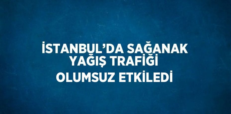 İSTANBUL’DA SAĞANAK YAĞIŞ TRAFİĞİ OLUMSUZ ETKİLEDİ