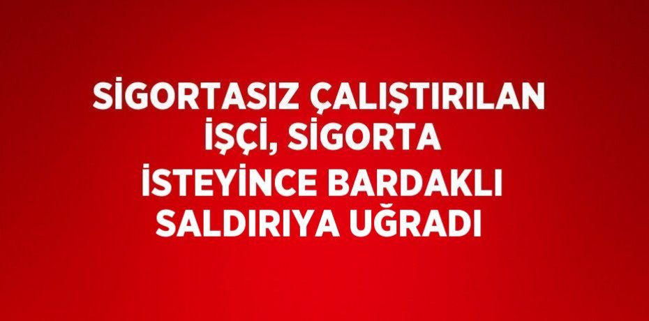 SİGORTASIZ ÇALIŞTIRILAN İŞÇİ, SİGORTA İSTEYİNCE BARDAKLI SALDIRIYA UĞRADI