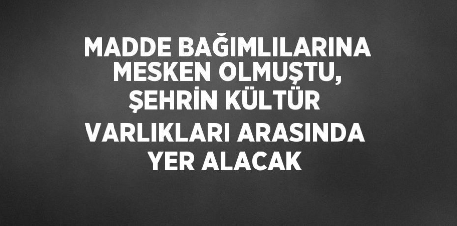 MADDE BAĞIMLILARINA MESKEN OLMUŞTU, ŞEHRİN KÜLTÜR VARLIKLARI ARASINDA YER ALACAK
