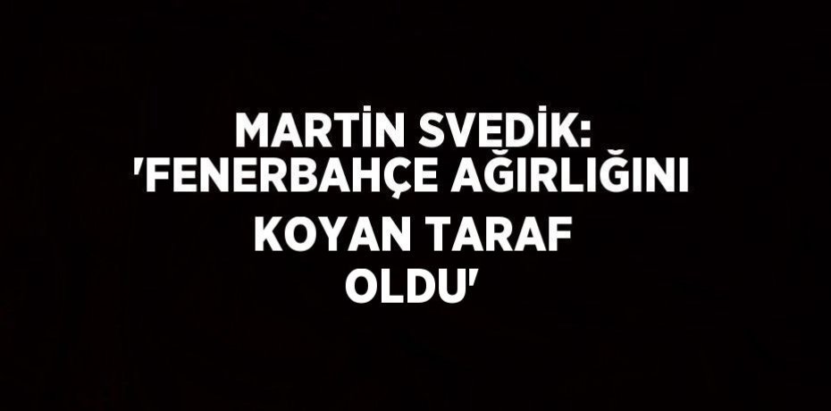 MARTİN SVEDİK: 'FENERBAHÇE AĞIRLIĞINI KOYAN TARAF OLDU'