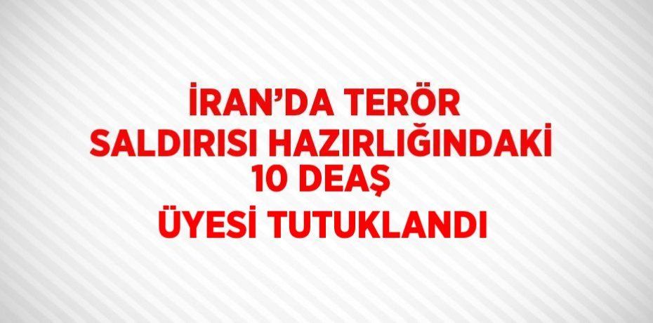 İRAN’DA TERÖR SALDIRISI HAZIRLIĞINDAKİ 10 DEAŞ ÜYESİ TUTUKLANDI