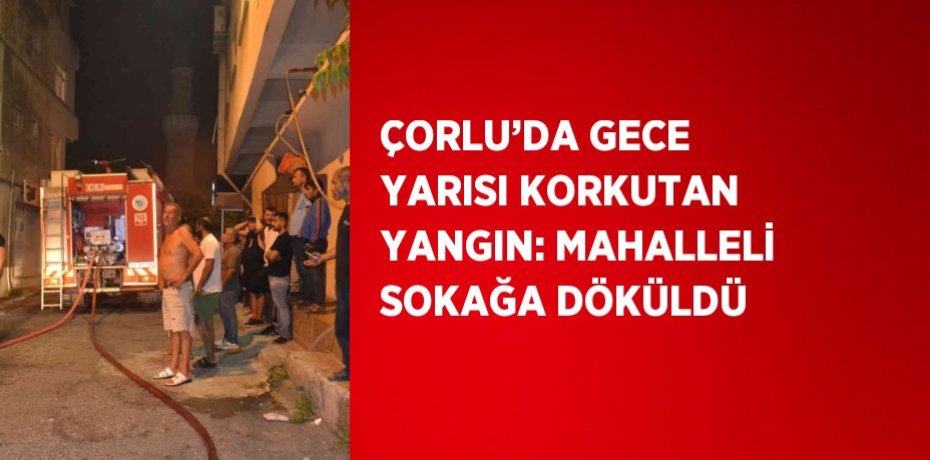 ÇORLU’DA GECE YARISI KORKUTAN YANGIN: MAHALLELİ SOKAĞA DÖKÜLDÜ