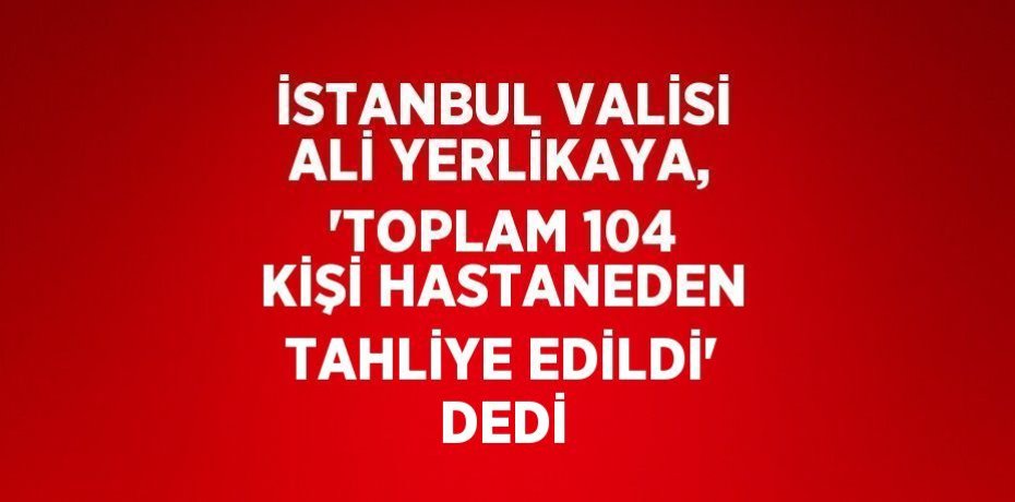 İSTANBUL VALİSİ ALİ YERLİKAYA, 'TOPLAM 104 KİŞİ HASTANEDEN TAHLİYE EDİLDİ' DEDİ