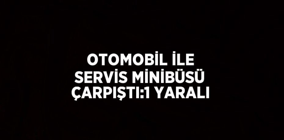 OTOMOBİL İLE SERVİS MİNİBÜSÜ ÇARPIŞTI:1 YARALI