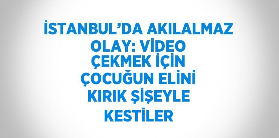 İSTANBUL’DA AKILALMAZ OLAY: VİDEO ÇEKMEK İÇİN ÇOCUĞUN ELİNİ KIRIK ŞİŞEYLE KESTİLER