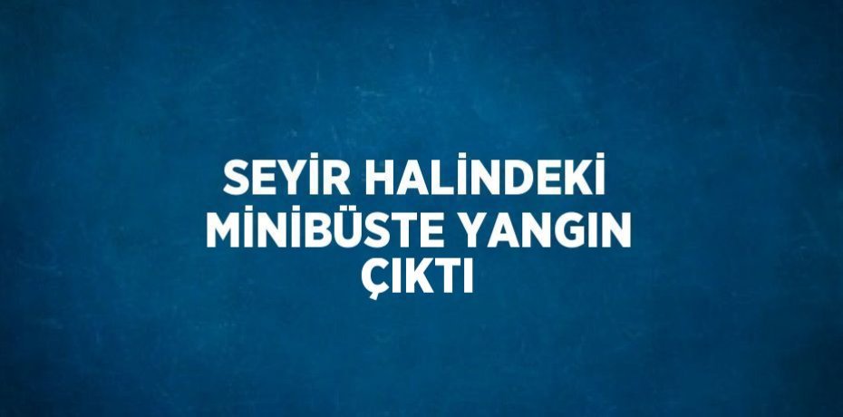 SEYİR HALİNDEKİ MİNİBÜSTE YANGIN ÇIKTI