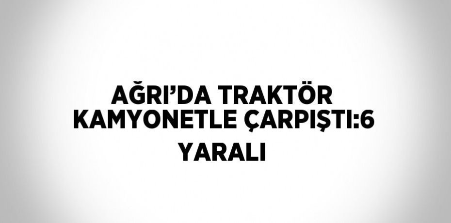 AĞRI’DA TRAKTÖR KAMYONETLE ÇARPIŞTI:6 YARALI