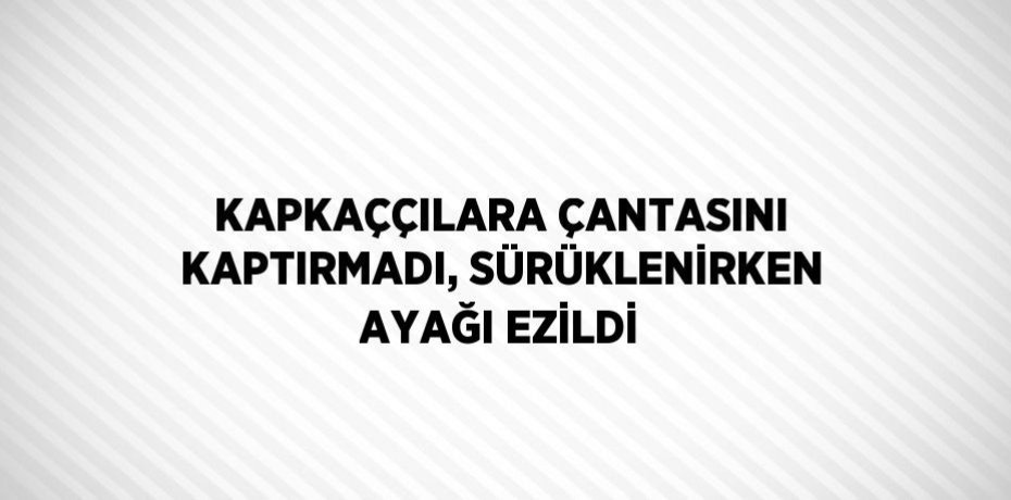 KAPKAÇÇILARA ÇANTASINI KAPTIRMADI, SÜRÜKLENİRKEN AYAĞI EZİLDİ