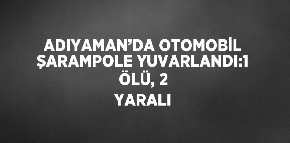 ADIYAMAN’DA OTOMOBİL ŞARAMPOLE YUVARLANDI:1 ÖLÜ, 2 YARALI