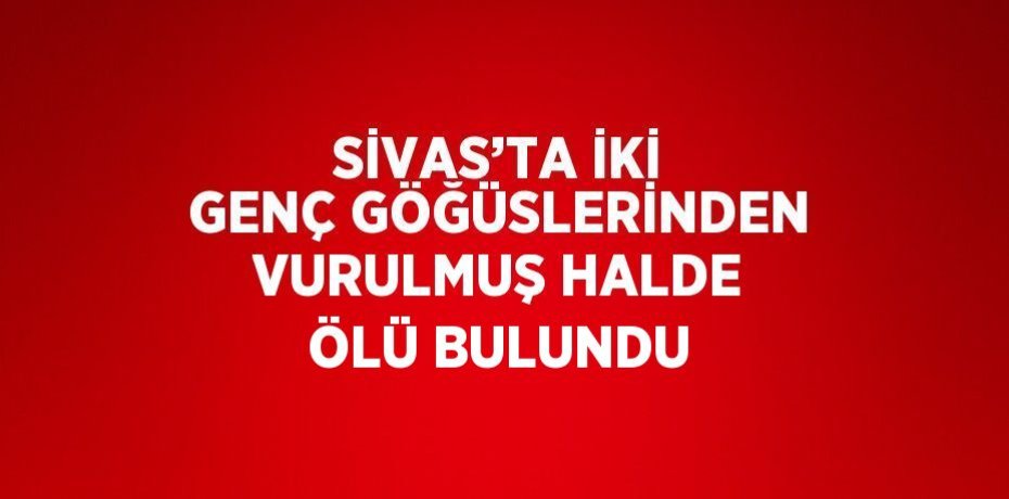 SİVAS’TA İKİ GENÇ GÖĞÜSLERİNDEN VURULMUŞ HALDE ÖLÜ BULUNDU