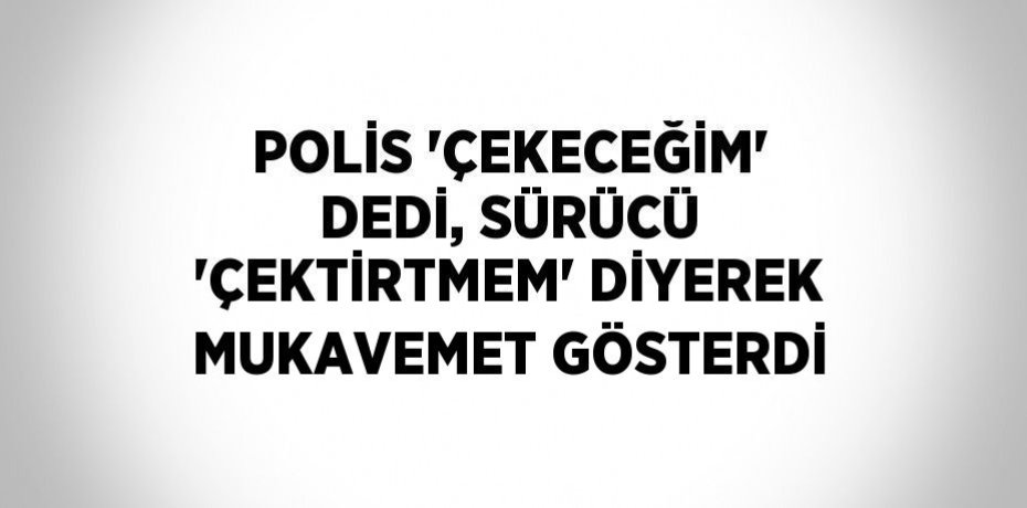 POLİS 'ÇEKECEĞİM' DEDİ, SÜRÜCÜ 'ÇEKTİRTMEM' DİYEREK MUKAVEMET GÖSTERDİ