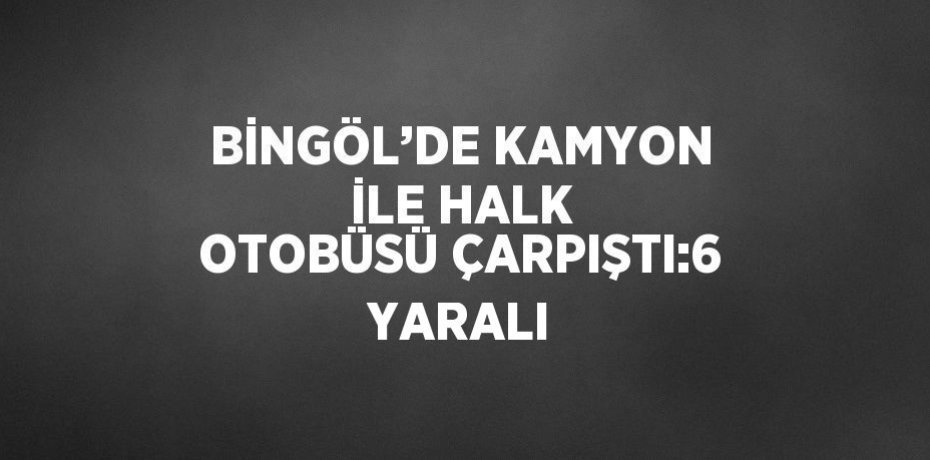 BİNGÖL’DE KAMYON İLE HALK OTOBÜSÜ ÇARPIŞTI:6 YARALI
