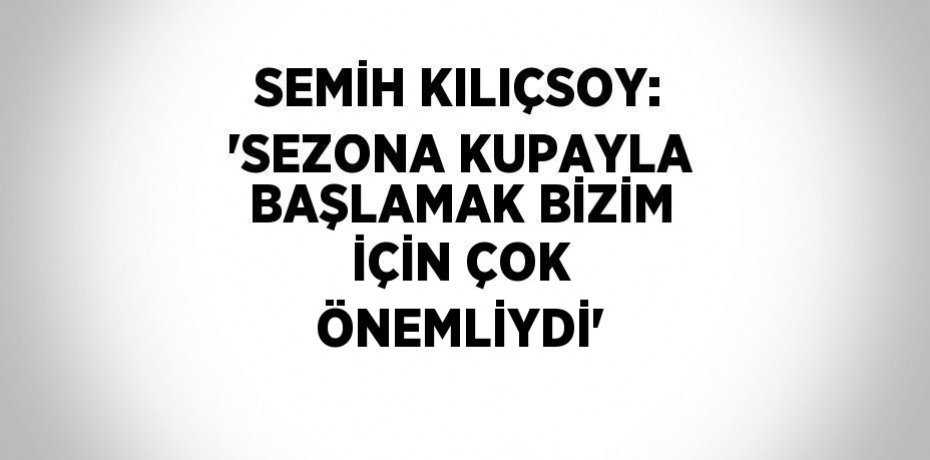 SEMİH KILIÇSOY: 'SEZONA KUPAYLA BAŞLAMAK BİZİM İÇİN ÇOK ÖNEMLİYDİ'