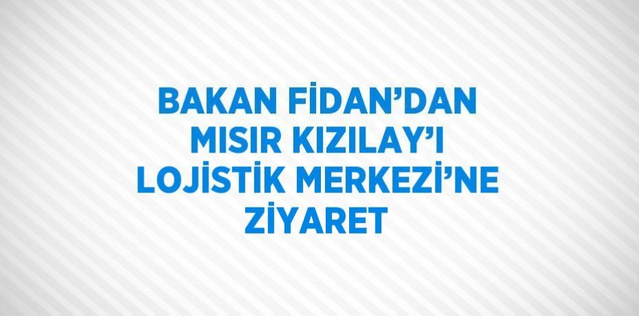 BAKAN FİDAN’DAN MISIR KIZILAY’I LOJİSTİK MERKEZİ’NE ZİYARET