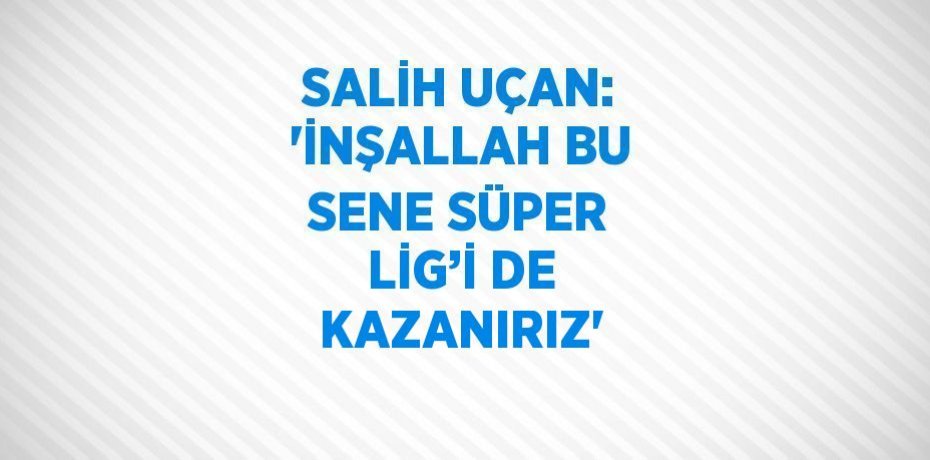 SALİH UÇAN: 'İNŞALLAH BU SENE SÜPER LİG’İ DE KAZANIRIZ'