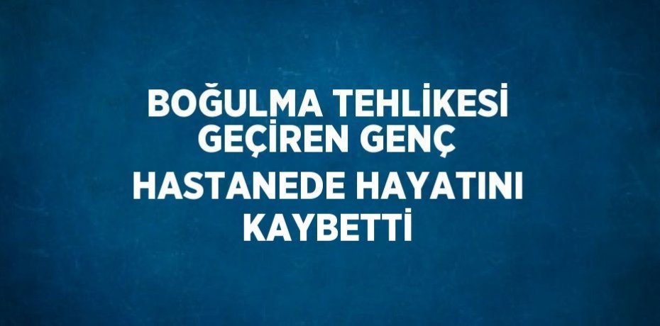 BOĞULMA TEHLİKESİ GEÇİREN GENÇ HASTANEDE HAYATINI KAYBETTİ