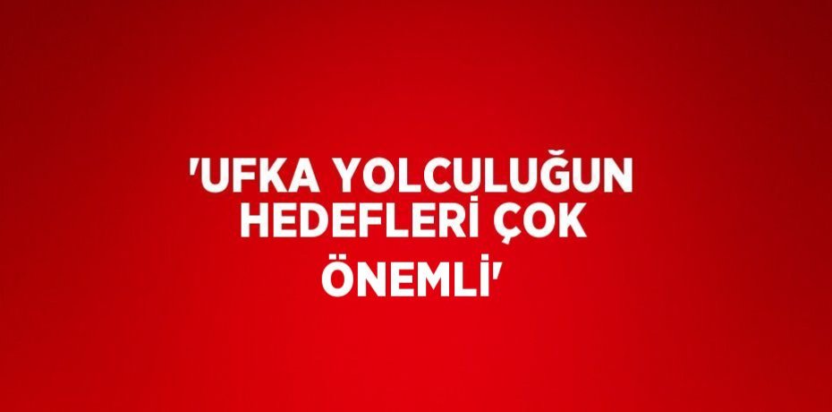 'UFKA YOLCULUĞUN HEDEFLERİ ÇOK ÖNEMLİ'