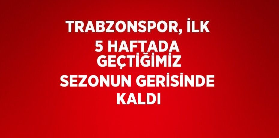 TRABZONSPOR, İLK 5 HAFTADA  GEÇTİĞİMİZ SEZONUN GERİSİNDE KALDI
