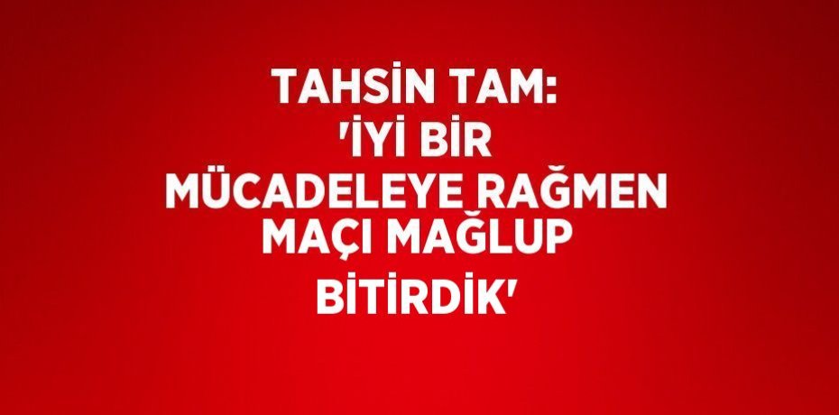 TAHSİN TAM: 'İYİ BİR MÜCADELEYE RAĞMEN MAÇI MAĞLUP BİTİRDİK'