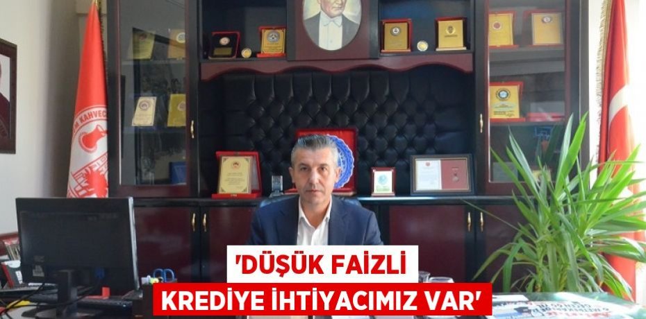“DÜŞÜK FAİZLİ KREDİYE İHTİYACIMIZ VAR”