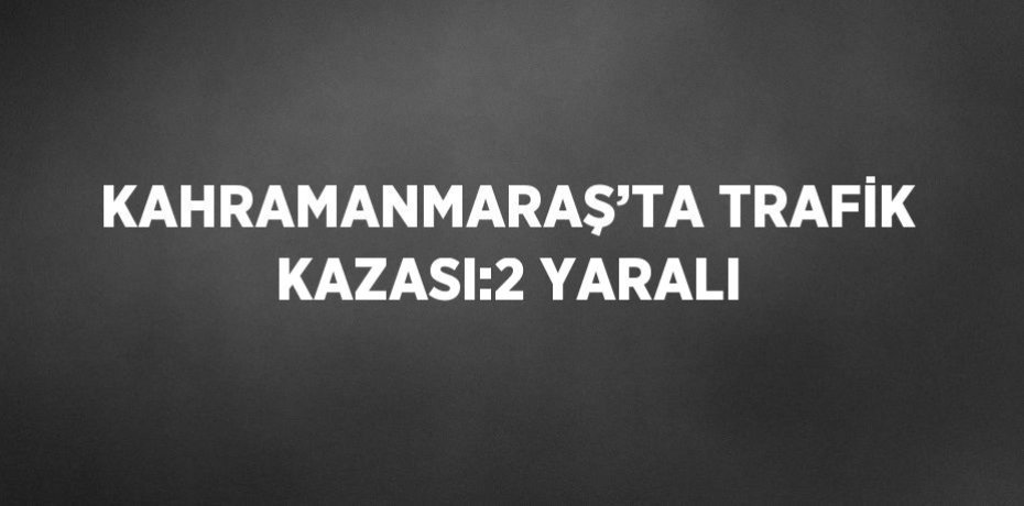 KAHRAMANMARAŞ’TA TRAFİK KAZASI:2 YARALI