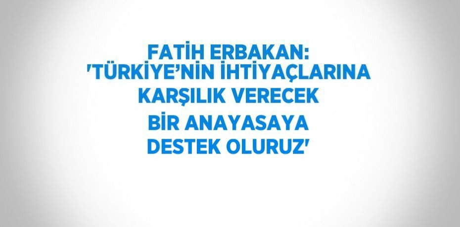FATİH ERBAKAN: 'TÜRKİYE’NİN İHTİYAÇLARINA KARŞILIK VERECEK BİR ANAYASAYA DESTEK OLURUZ'