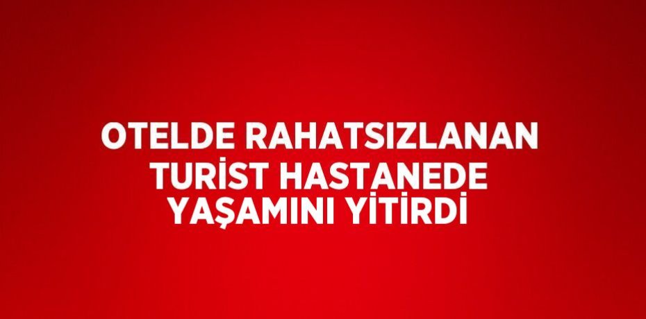 OTELDE RAHATSIZLANAN TURİST HASTANEDE YAŞAMINI YİTİRDİ