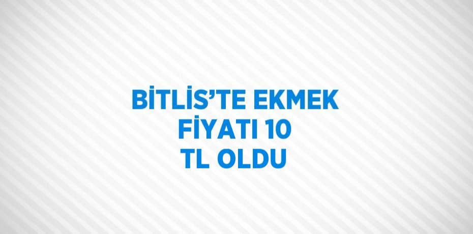 BİTLİS’TE EKMEK FİYATI 10 TL OLDU
