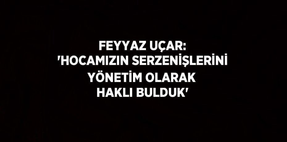 FEYYAZ UÇAR: 'HOCAMIZIN SERZENİŞLERİNİ YÖNETİM OLARAK HAKLI BULDUK'