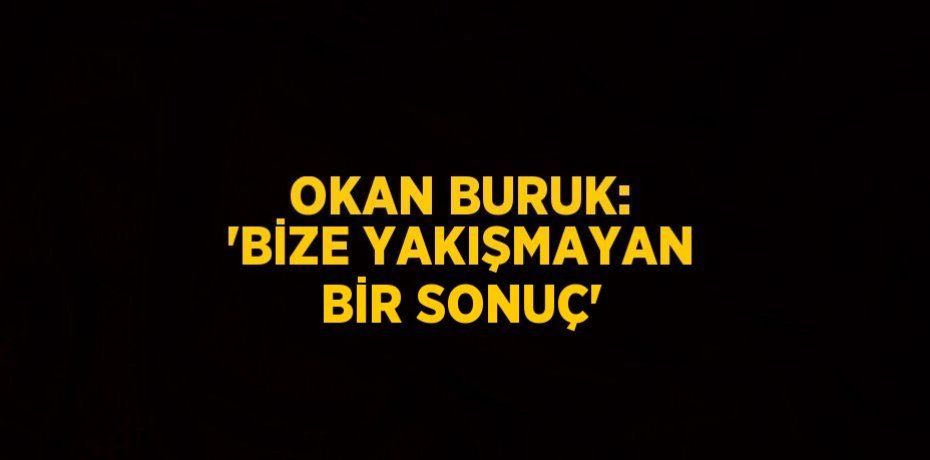 OKAN BURUK: 'BİZE YAKIŞMAYAN BİR SONUÇ'