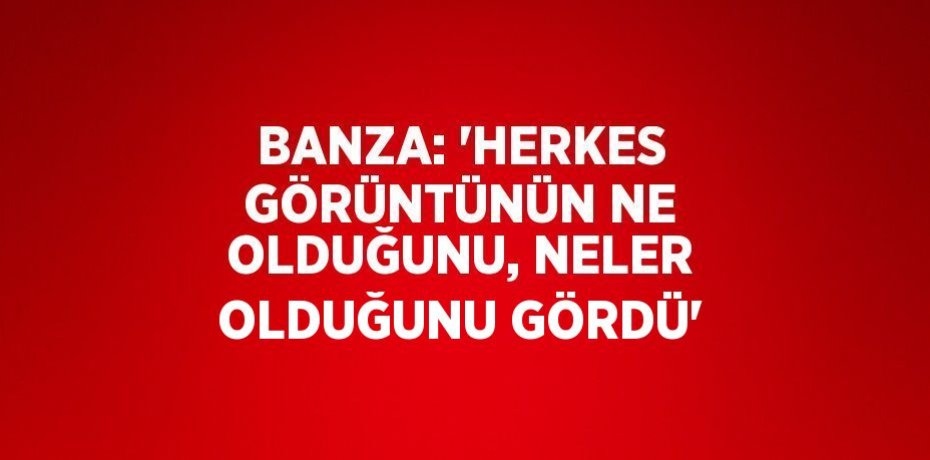 BANZA: 'HERKES GÖRÜNTÜNÜN NE OLDUĞUNU, NELER OLDUĞUNU GÖRDÜ'