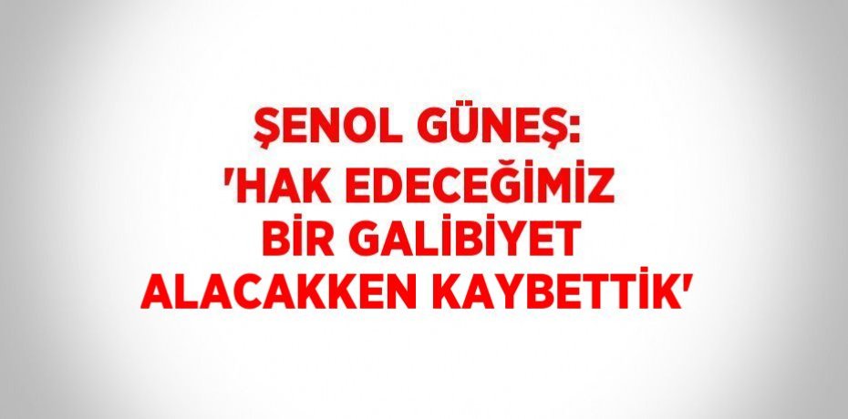 ŞENOL GÜNEŞ: 'HAK EDECEĞİMİZ BİR GALİBİYET ALACAKKEN KAYBETTİK'