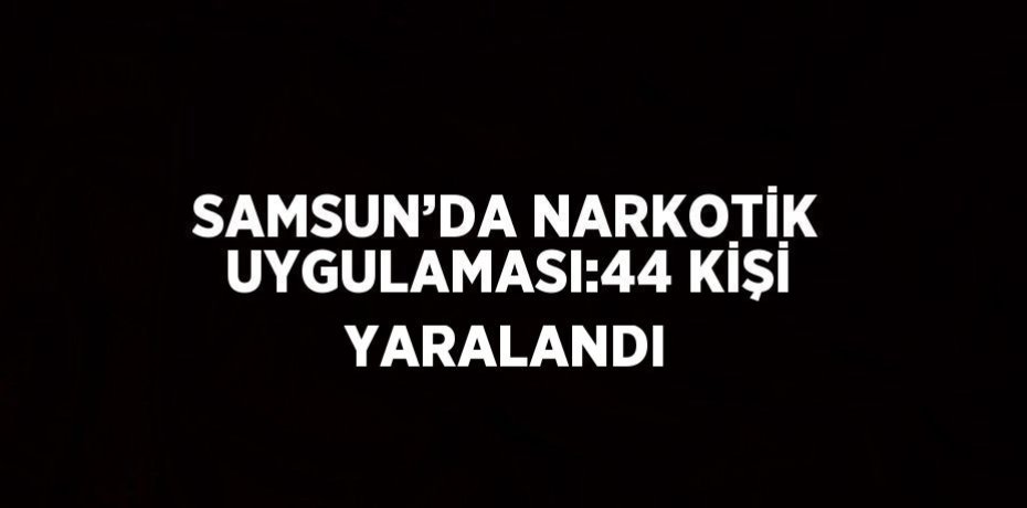 SAMSUN’DA NARKOTİK UYGULAMASI:44 KİŞİ YARALANDI
