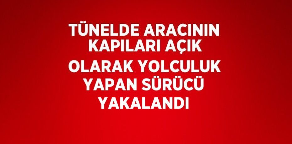 TÜNELDE ARACININ KAPILARI AÇIK OLARAK YOLCULUK YAPAN SÜRÜCÜ YAKALANDI