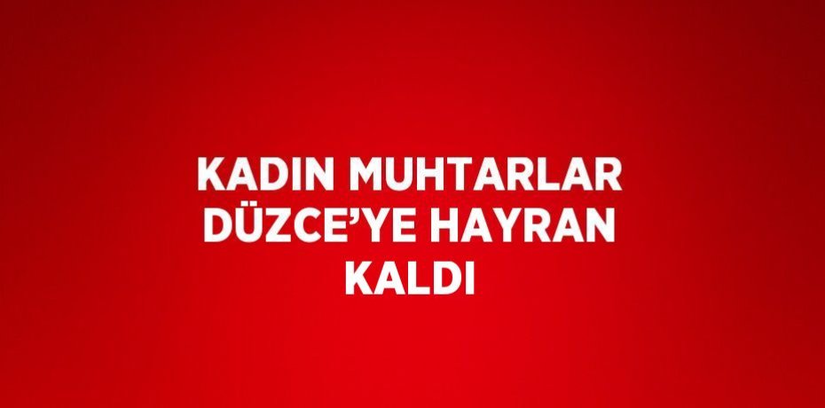 KADIN MUHTARLAR DÜZCE’YE HAYRAN KALDI