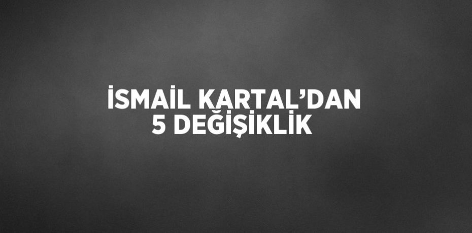 İSMAİL KARTAL’DAN 5 DEĞİŞİKLİK