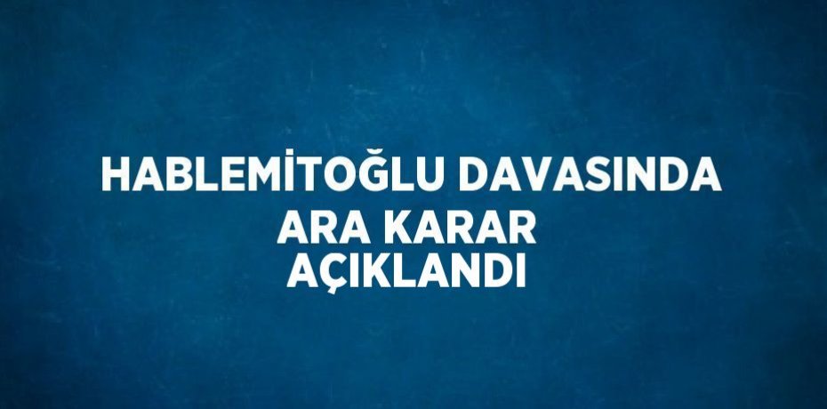 HABLEMİTOĞLU DAVASINDA ARA KARAR AÇIKLANDI