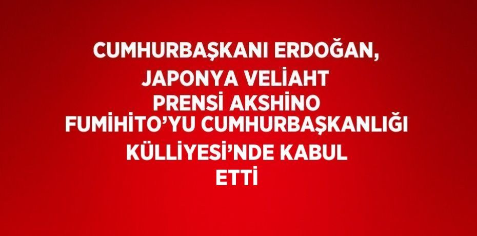 CUMHURBAŞKANI ERDOĞAN, JAPONYA VELİAHT PRENSİ AKSHİNO FUMİHİTO’YU CUMHURBAŞKANLIĞI KÜLLİYESİ’NDE KABUL ETTİ