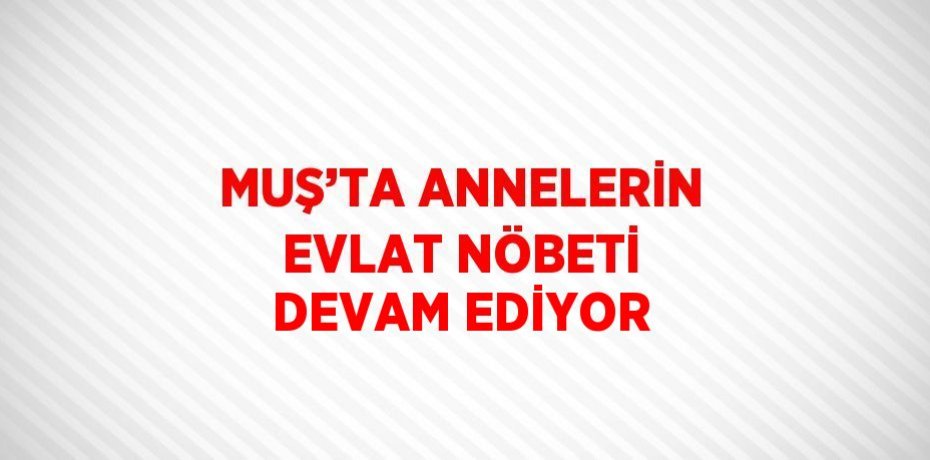 MUŞ’TA ANNELERİN EVLAT NÖBETİ DEVAM EDİYOR