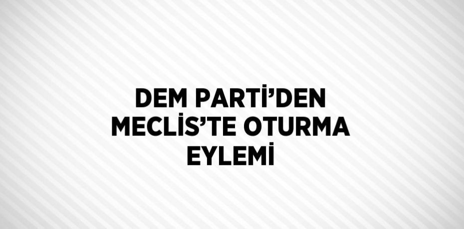 DEM PARTİ’DEN MECLİS’TE OTURMA EYLEMİ