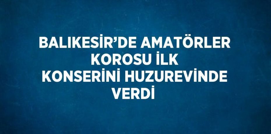 BALIKESİR’DE AMATÖRLER KOROSU İLK KONSERİNİ HUZUREVİNDE VERDİ