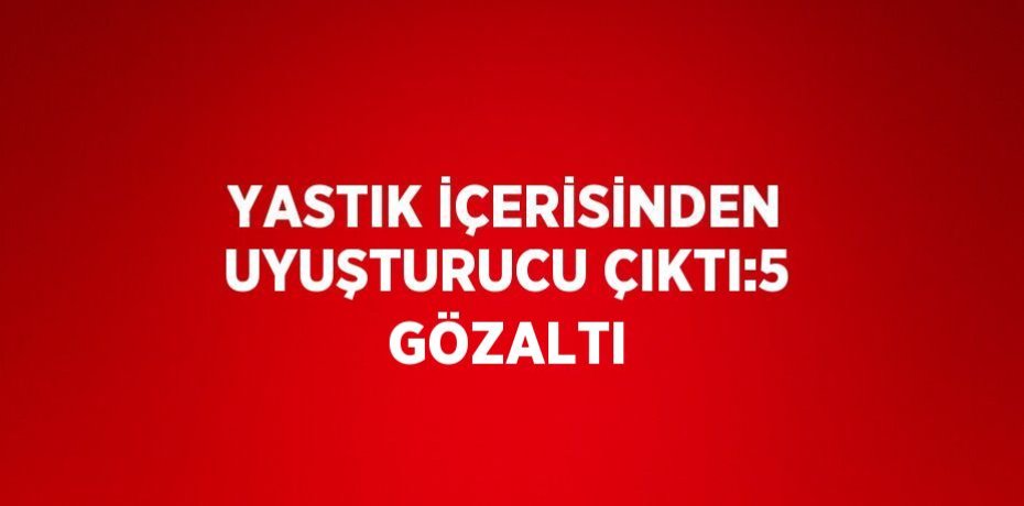YASTIK İÇERİSİNDEN UYUŞTURUCU ÇIKTI:5 GÖZALTI