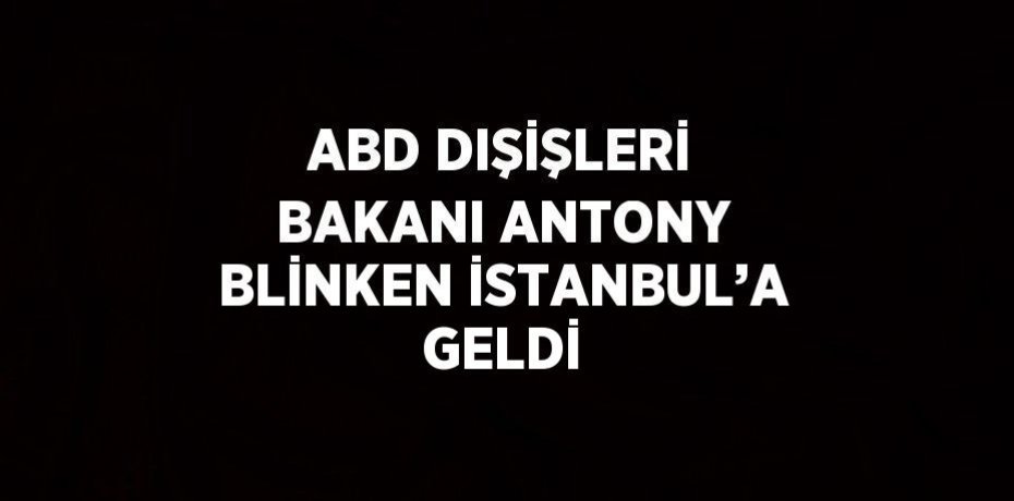 ABD DIŞİŞLERİ BAKANI ANTONY BLİNKEN İSTANBUL’A GELDİ