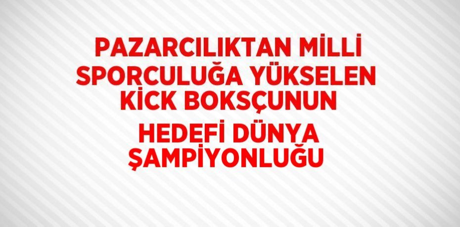 PAZARCILIKTAN MİLLİ SPORCULUĞA YÜKSELEN KİCK BOKSÇUNUN HEDEFİ DÜNYA ŞAMPİYONLUĞU