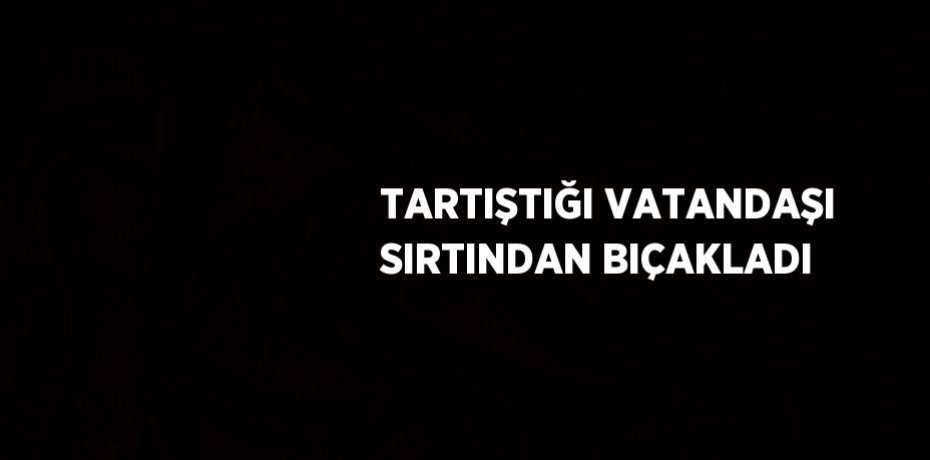 TARTIŞTIĞI VATANDAŞI SIRTINDAN BIÇAKLADI