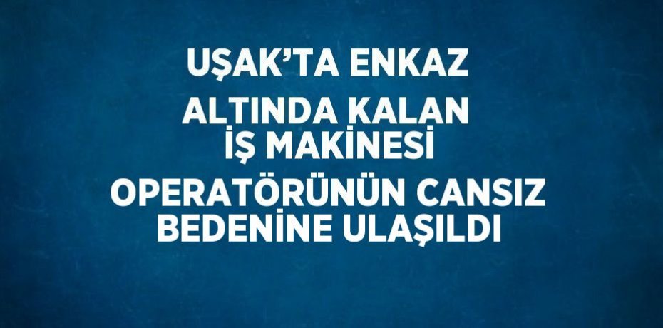UŞAK’TA ENKAZ ALTINDA KALAN İŞ MAKİNESİ OPERATÖRÜNÜN CANSIZ BEDENİNE ULAŞILDI